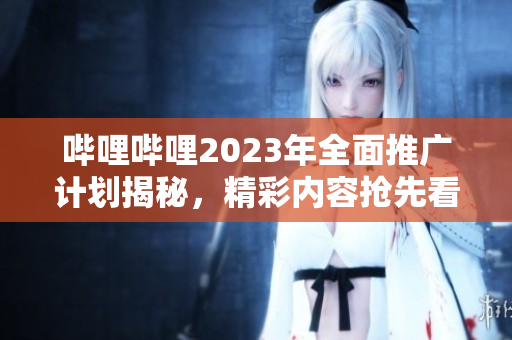 嗶哩嗶哩2023年全面推廣計劃揭秘，精彩內(nèi)容搶先看