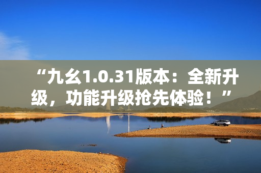 “九幺1.0.31版本：全新升級，功能升級搶先體驗(yàn)！”