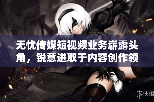 無憂傳媒短視頻業(yè)務(wù)嶄露頭角，銳意進(jìn)取于內(nèi)容創(chuàng)作領(lǐng)域