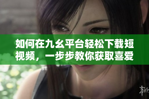 如何在九幺平臺輕松下載短視頻，一步步教你獲取喜愛內(nèi)容