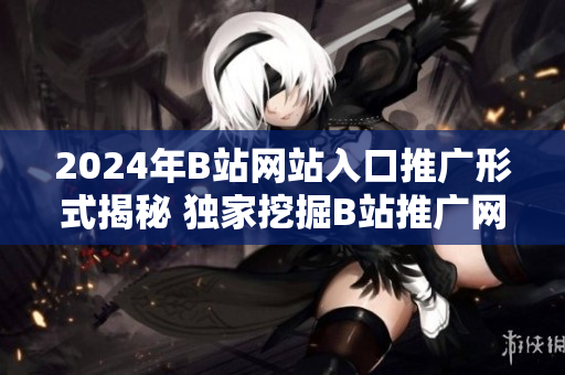 2024年B站網(wǎng)站入口推廣形式揭秘 獨(dú)家挖掘B站推廣網(wǎng)站入口2024趨勢(shì)