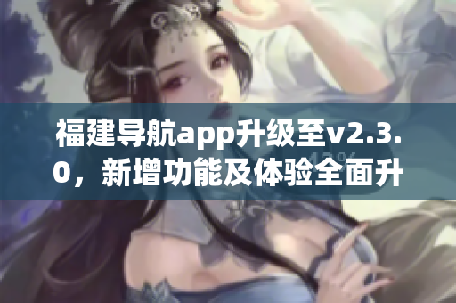 福建導(dǎo)航app升級(jí)至v2.3.0，新增功能及體驗(yàn)全面升級(jí)