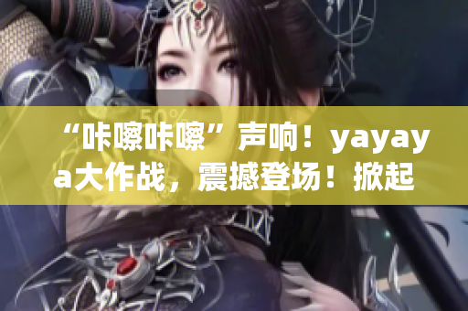 “咔嚓咔嚓”聲響！yayaya大作戰(zhàn)，震撼登場(chǎng)！掀起全民視頻熱潮！