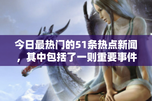今日最熱門的51條熱點(diǎn)新聞，其中包括了一則重要事件
