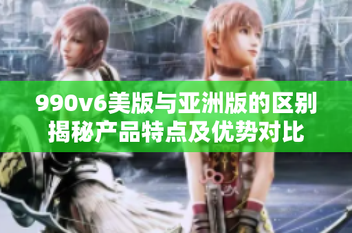 990v6美版與亞洲版的區(qū)別揭秘產(chǎn)品特點(diǎn)及優(yōu)勢(shì)對(duì)比