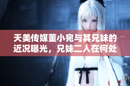 天美傳媒董小宛與其兄妹的近況曝光，兄妹二人在何處發(fā)展？