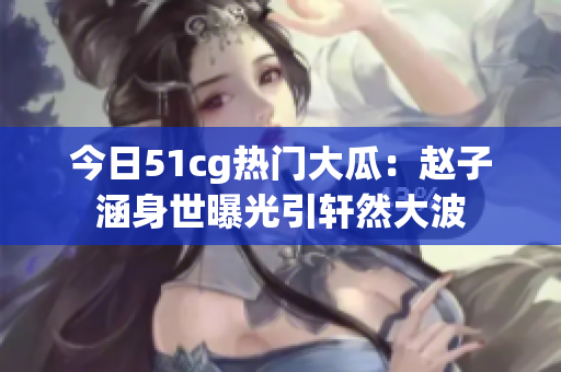 今日51cg熱門(mén)大瓜：趙子涵身世曝光引軒然大波