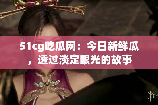 51cg吃瓜網(wǎng)：今日新鮮瓜，透過淡定眼光的故事