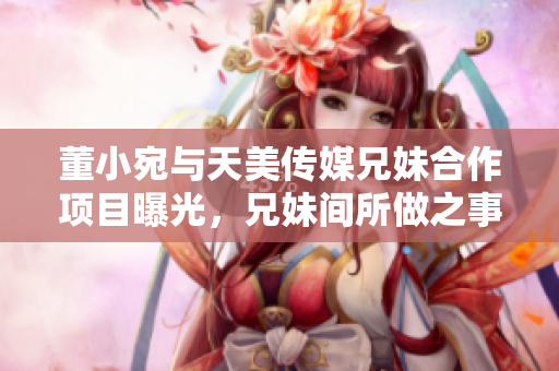 董小宛與天美傳媒兄妹合作項目曝光，兄妹間所做之事讓人大跌眼鏡