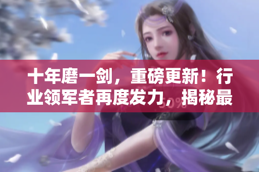 十年磨一劍，重磅更新！行業(yè)領(lǐng)軍者再度發(fā)力，揭秘最新行業(yè)趨勢和創(chuàng)新發(fā)展路徑