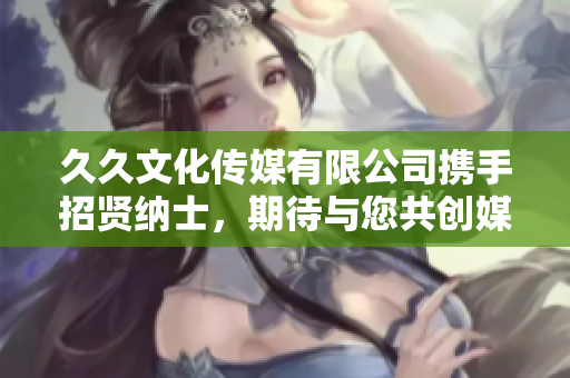 久久文化傳媒有限公司攜手招賢納士，期待與您共創(chuàng)媒體新篇章