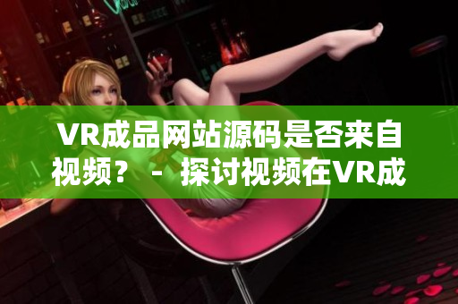 VR成品網(wǎng)站源碼是否來自視頻？ -  探討視頻在VR成品網(wǎng)站源碼中的作用