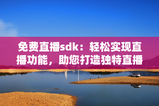 免費直播sdk：輕松實現(xiàn)直播功能，助您打造獨特直播體驗!