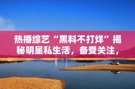 熱播綜藝“黑料不打烊”揭秘明星私生活，備受關(guān)注，精彩瓜點繼續(xù)延伸