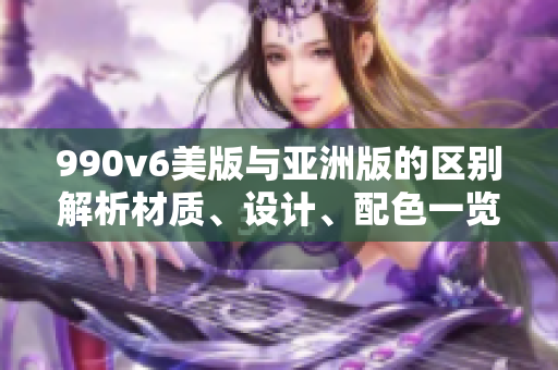 990v6美版與亞洲版的區(qū)別解析材質(zhì)、設(shè)計、配色一覽