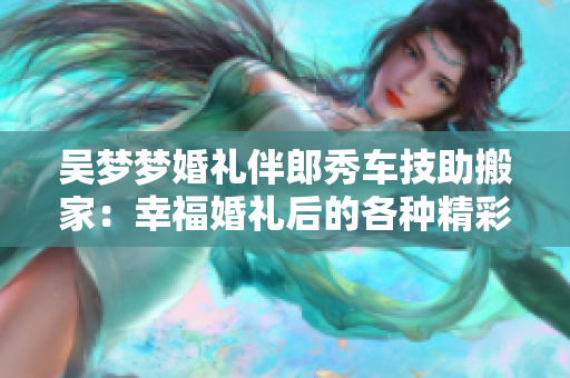 吳夢夢婚禮伴郎秀車技助搬家：幸福婚禮后的各種精彩分享