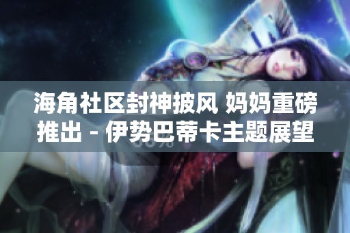 海角社區(qū)封神披風 媽媽重磅推出 - 伊勢巴蒂卡主題展望家庭新格局
