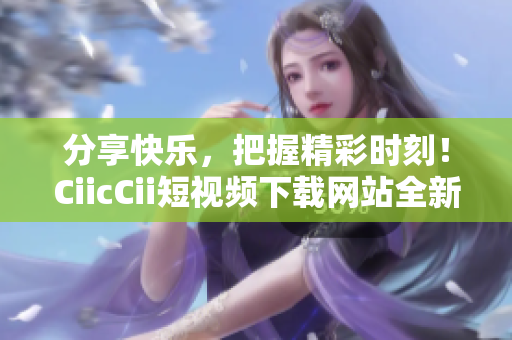 分享快樂，把握精彩時刻！CiicCii短視頻下載網(wǎng)站全新上線，輕松暢享精彩內(nèi)容