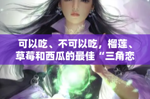 可以吃、不可以吃，榴蓮、草莓和西瓜的最佳“三角戀”？