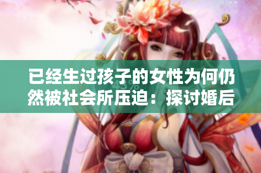 已經(jīng)生過孩子的女性為何仍然被社會(huì)所壓迫：探討婚后女性身份與壓力