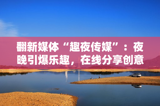 翻新媒體“趣夜傳媒”：夜晚引爆樂趣，在線分享創(chuàng)意靈感