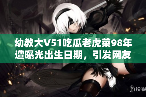 幼教大V51吃瓜老虎菜98年遭曝光出生日期，引發(fā)網(wǎng)友熱議