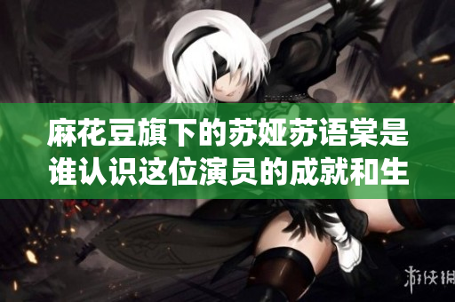 麻花豆旗下的蘇婭蘇語棠是誰認(rèn)識(shí)這位演員的成就和生活ElementsBy蘇婭蘇語棠