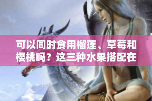 可以同時(shí)食用榴蓮、草莓和櫻桃嗎？這三種水果搭配在一起會(huì)有什么效果？