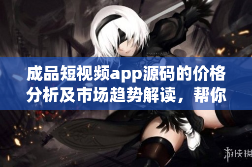 成品短視頻app源碼的價(jià)格分析及市場(chǎng)趨勢(shì)解讀，幫你找到最優(yōu)惠的購(gòu)買途徑