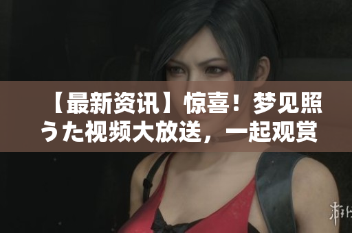 【最新資訊】驚喜！夢(mèng)見(jiàn)照うた視頻大放送，一起觀賞心動(dòng)瞬間！