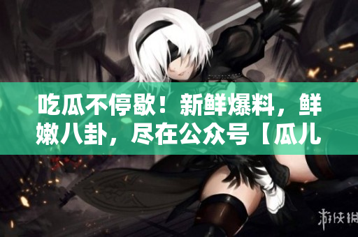 吃瓜不停歇！新鮮爆料，鮮嫩八卦，盡在公眾號【瓜兒爆料】