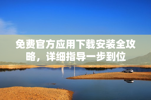 免費官方應(yīng)用下載安裝全攻略，詳細(xì)指導(dǎo)一步到位