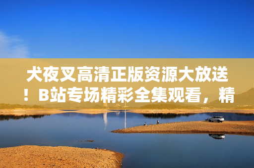 犬夜叉高清正版資源大放送！B站專場精彩全集觀看，精美畫質(zhì)驚艷登場，全方位滿足粉絲追劇需求