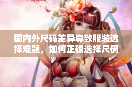 國內(nèi)外尺碼差異導(dǎo)致服裝選擇難題，如何正確選擇尺碼？