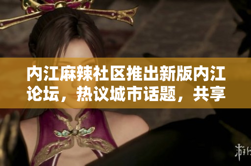 內(nèi)江麻辣社區(qū)推出新版內(nèi)江論壇，熱議城市話題，共享生活點(diǎn)滴