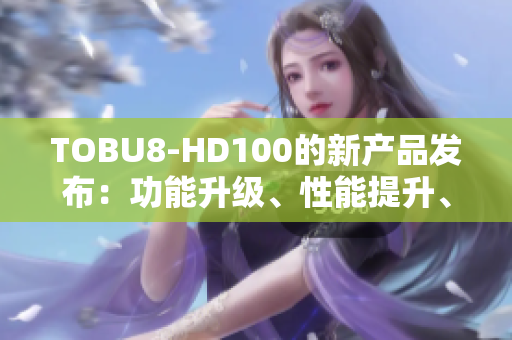 TOBU8-HD100的新產(chǎn)品發(fā)布：功能升級(jí)、性能提升、體驗(yàn)再進(jìn)一步