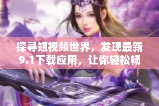 探尋短視頻世界，發(fā)現(xiàn)最新9.1下載應用，讓你輕松暢享！
