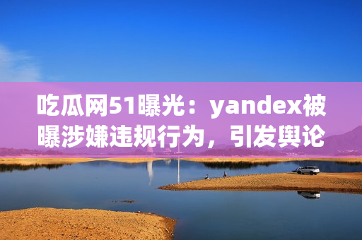 吃瓜網(wǎng)51曝光：yandex被曝涉嫌違規(guī)行為，引發(fā)輿論熱議
