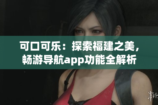 可口可樂：探索福建之美，暢游導(dǎo)航app功能全解析