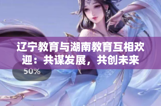 遼寧教育與湖南教育互相歡迎：共謀發(fā)展，共創(chuàng)未來