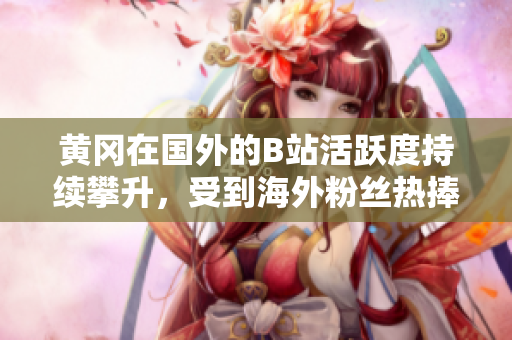 黃岡在國外的B站活躍度持續(xù)攀升，受到海外粉絲熱捧