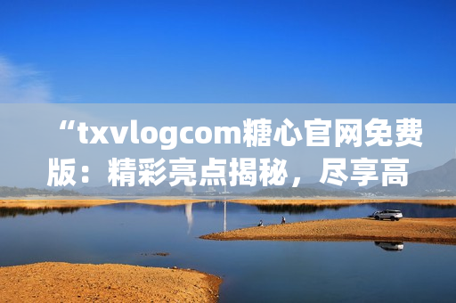 “txvlogcom糖心官網(wǎng)免費版：精彩亮點揭秘，盡享高品質糖心體驗！”