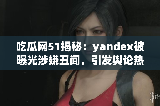 吃瓜網(wǎng)51揭秘：yandex被曝光涉嫌丑聞，引發(fā)輿論熱議