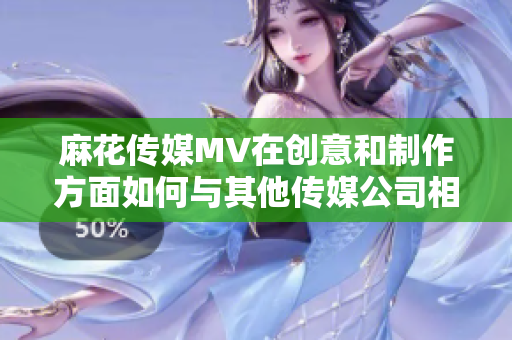 麻花傳媒MV在創(chuàng)意和制作方面如何與其他傳媒公司相比？