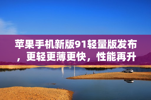蘋果手機(jī)新版91輕量版發(fā)布，更輕更薄更快，性能再升級(jí)