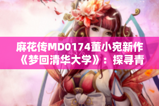麻花傳MD0174董小宛新作《夢(mèng)回清華大學(xué)》：探尋青春記憶，勾勒校園情緣