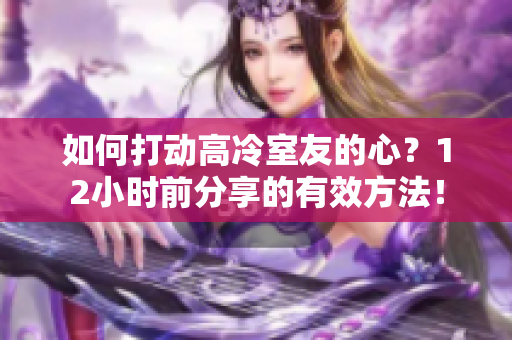 如何打動(dòng)高冷室友的心？12小時(shí)前分享的有效方法！