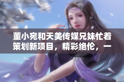 董小宛和天美傳媒兄妹忙著策劃新項(xiàng)目，精彩絕倫，一切盡在妙手經(jīng)營(yíng)