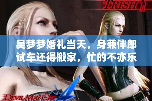 吳夢夢婚禮當(dāng)天，身兼伴郎試車還得搬家，忙的不亦樂乎