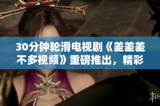 30分鐘輪滑電視劇《差差差不多視頻》重磅推出，精彩紛呈，笑料不斷